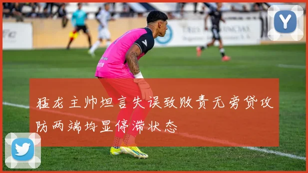 猛龙主帅坦言失误致败责无旁贷攻防两端均显停滞状态