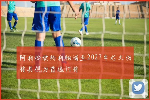 阿利松续约利物浦至2027年尤文仍将其视为首选门将