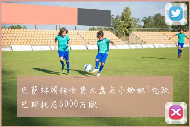 巴萨绯闻转会费大盘点小蜘蛛1亿欧巴斯托尼6000万欧