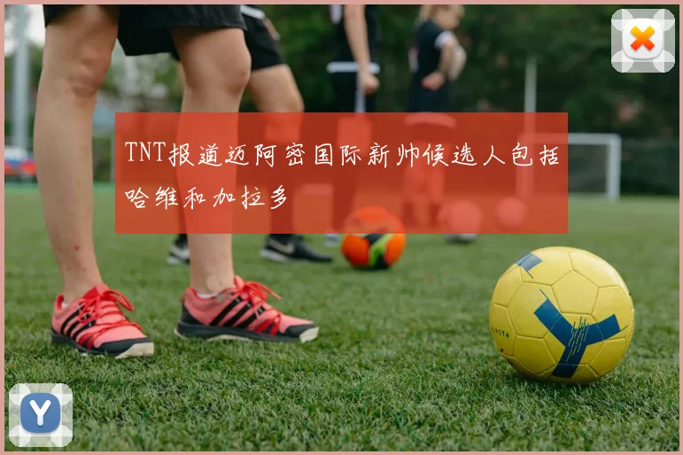 TNT报道迈阿密国际新帅候选人包括哈维和加拉多