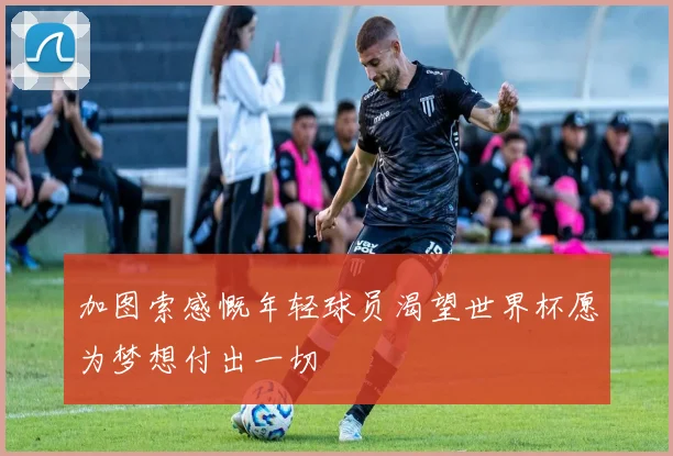 加图索感慨年轻球员渴望世界杯愿为梦想付出一切