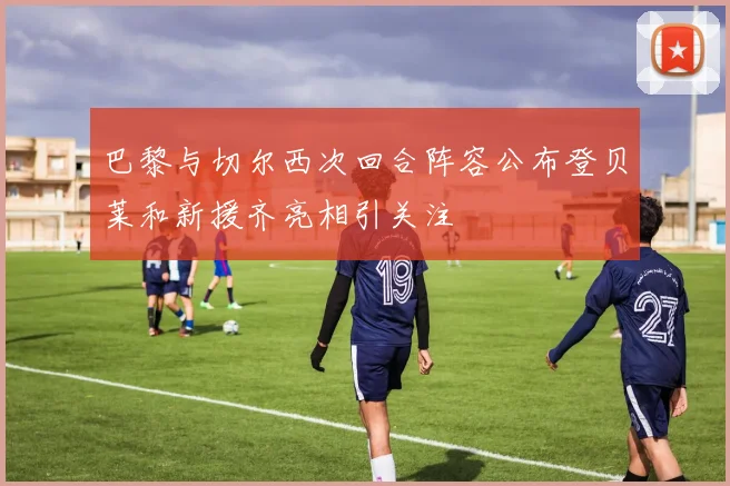 巴黎与切尔西次回合阵容公布登贝莱和新援齐亮相引关注