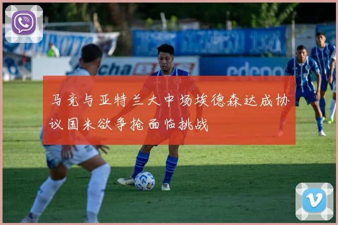 马竞与亚特兰大中场埃德森达成协议国米欲争抢面临挑战