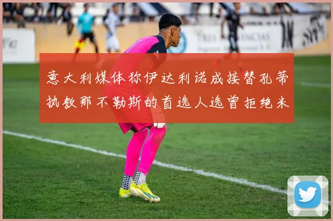 意大利媒体称伊达利诺成接替孔蒂执教那不勒斯的首选人选曾拒绝米兰邀约