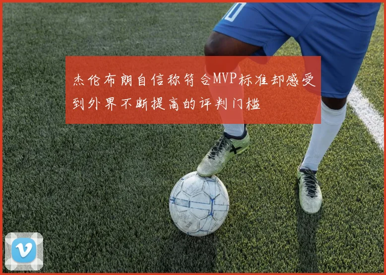 杰伦布朗自信称符合MVP标准却感受到外界不断提高的评判门槛