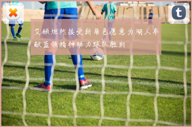 艾顿坦然接受新角色愿意为湖人奉献蓝领精神助力球队胜利