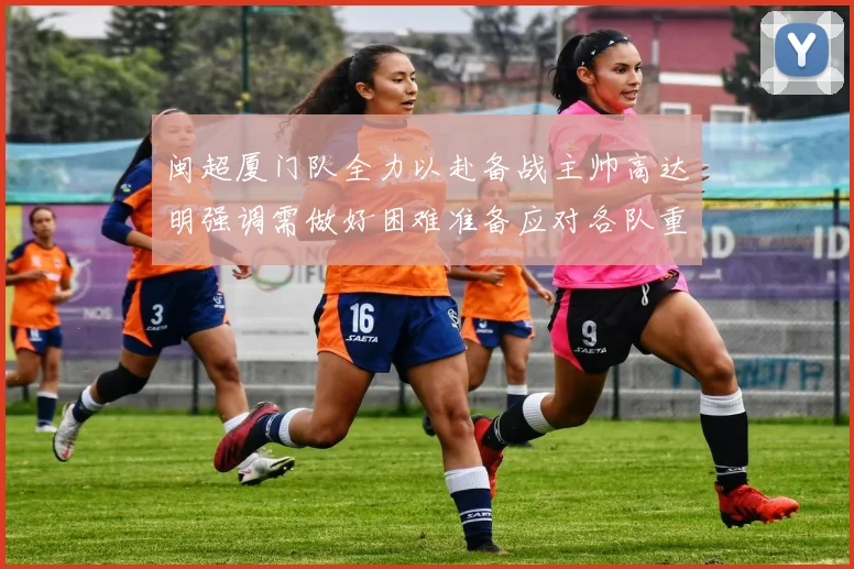 闽超厦门队全力以赴备战主帅高达明强调需做好困难准备应对各队重视挑战