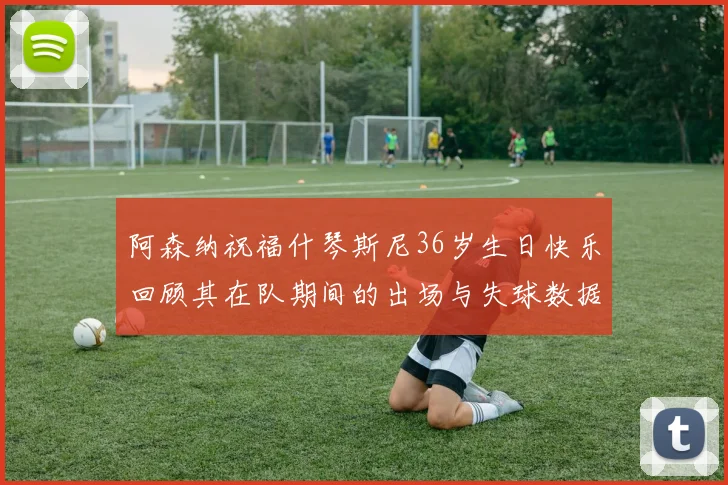 阿森纳祝福什琴斯尼36岁生日快乐回顾其在队期间的出场与失球数据