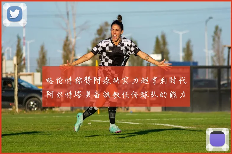 略伦特称赞阿森纳实力超亨利时代阿尔特塔具备执教任何球队的能力