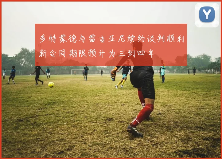 多特蒙德与雷吉亚尼续约谈判顺利新合同期限预计为三到四年