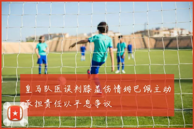 皇马队医误判膝盖伤情姆巴佩主动承担责任以平息争议