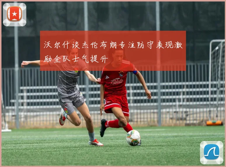 沃尔什谈杰伦布朗专注防守表现激励全队士气提升
