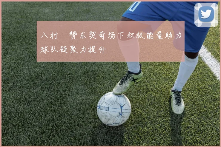 八村塁赞东契奇场下积极能量助力球队凝聚力提升