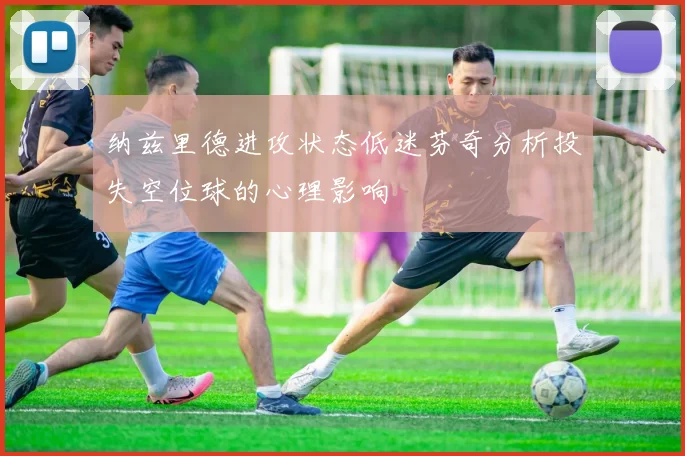 纳兹里德进攻状态低迷芬奇分析投失空位球的心理影响