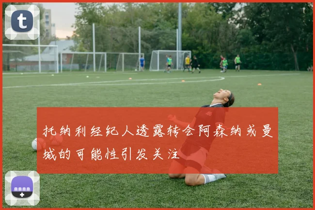 托纳利经纪人透露转会阿森纳或曼城的可能性引发关注