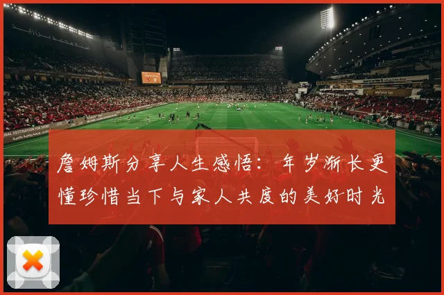 詹姆斯分享人生感悟：年岁渐长更懂珍惜当下与家人共度的美好时光